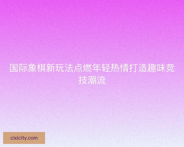 国际象棋新玩法点燃年轻热情打造趣味竞技潮流