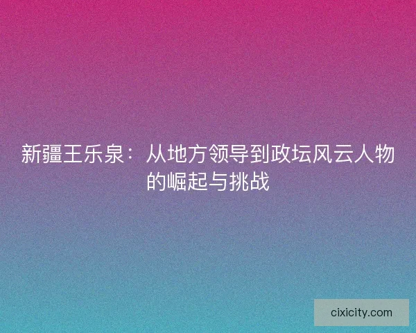 新疆王乐泉：从地方领导到政坛风云人物的崛起与挑战