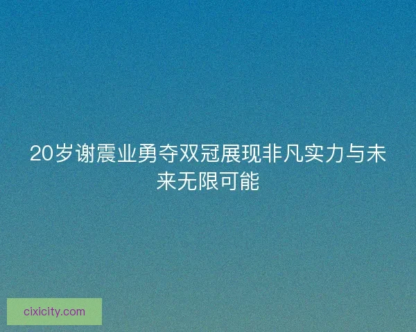 20岁谢震业勇夺双冠展现非凡实力与未来无限可能