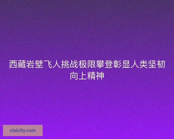 西藏岩壁飞人挑战极限攀登彰显人类坚韧向上精神