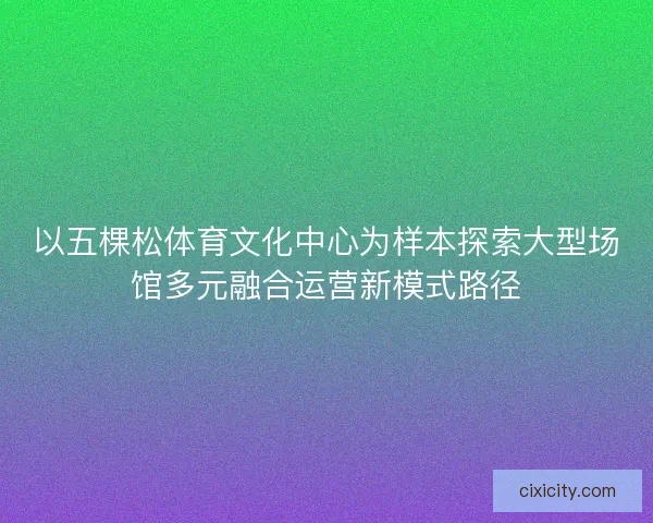 以五棵松体育文化中心为样本探索大型场馆多元融合运营新模式路径