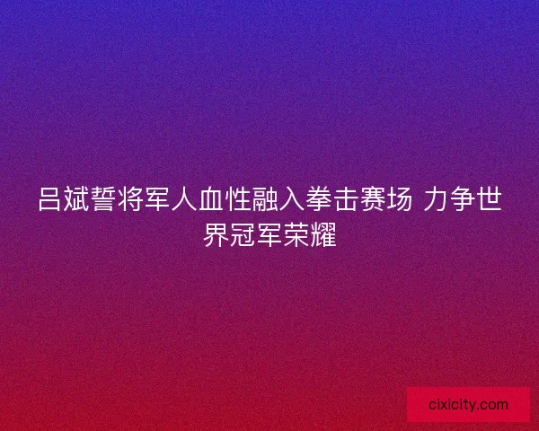 吕斌誓将军人血性融入拳击赛场 力争世界冠军荣耀