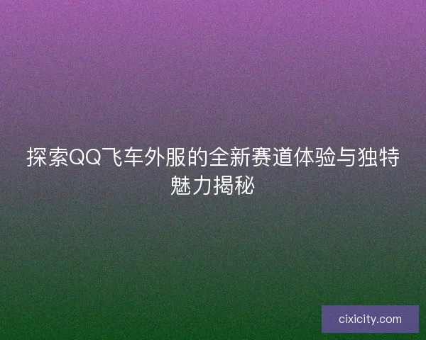 探索QQ飞车外服的全新赛道体验与独特魅力揭秘