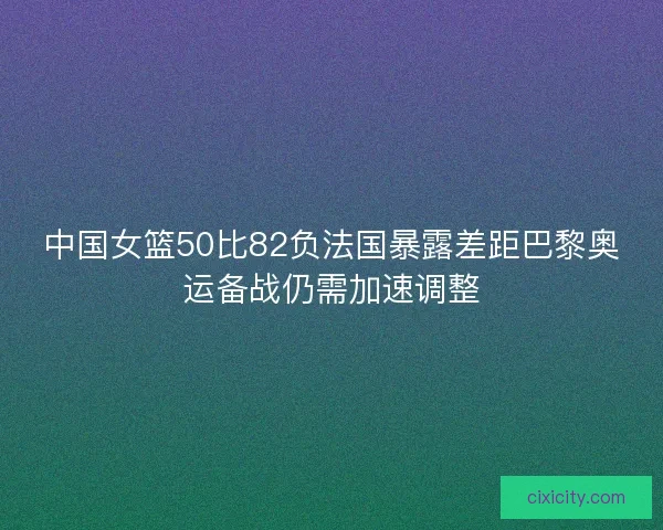 中国女篮50比82负法国暴露差距巴黎奥运备战仍需加速调整