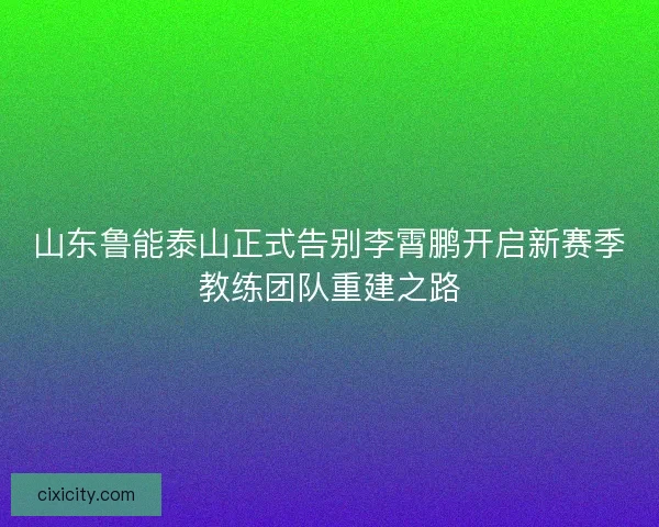 山东鲁能泰山正式告别李霄鹏开启新赛季教练团队重建之路
